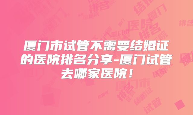 厦门市试管不需要结婚证的医院排名分享-厦门试管去哪家医院!