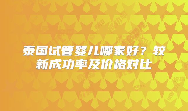 泰国试管婴儿哪家好？较新成功率及价格对比