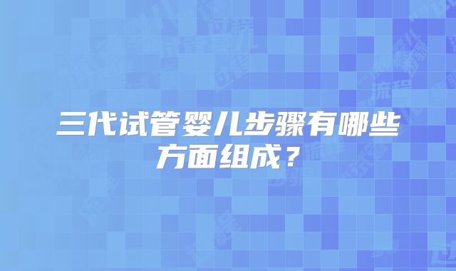 三代试管婴儿步骤有哪些方面组成?