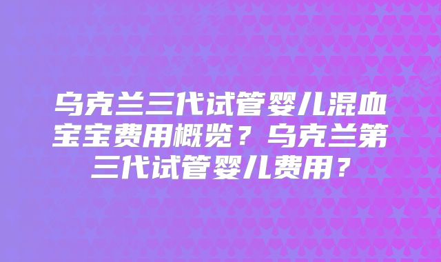 乌克兰三代试管婴儿混血宝宝费用概览?乌克兰第三代试管婴儿费用?