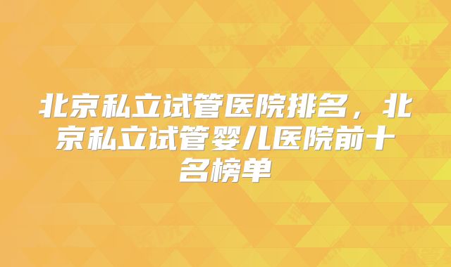 北京私立试管医院排名,北京私立试管婴儿医院前十名榜单