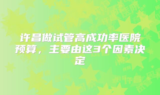 许昌做试管高成功率医院预算，主要由这3个因素决定