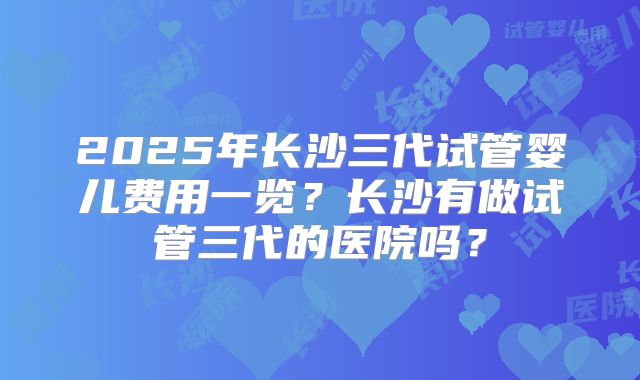 2025年长沙三代试管婴儿费用一览?长沙有做试管三代的医院吗?