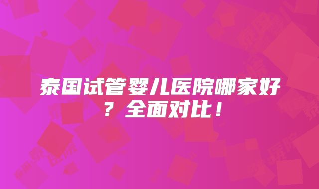 泰国试管婴儿医院哪家好？全面对比！