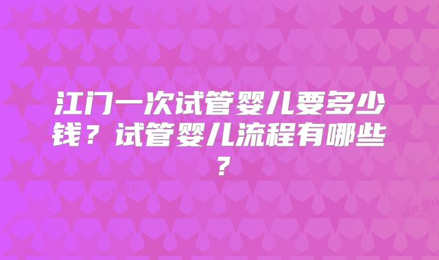 江门一次试管婴儿要多少钱？试管婴儿流程有哪些？