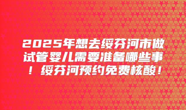 2025年想去绥芬河市做试管婴儿需要准备哪些事！绥芬河预约免费核酸！