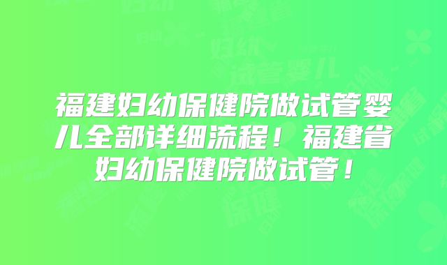 福建妇幼保健院做试管婴儿全部详细流程！福建省妇幼保健院做试管！