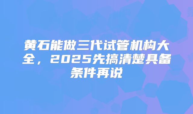 黄石能做三代试管机构大全，2025先搞清楚具备条件再说