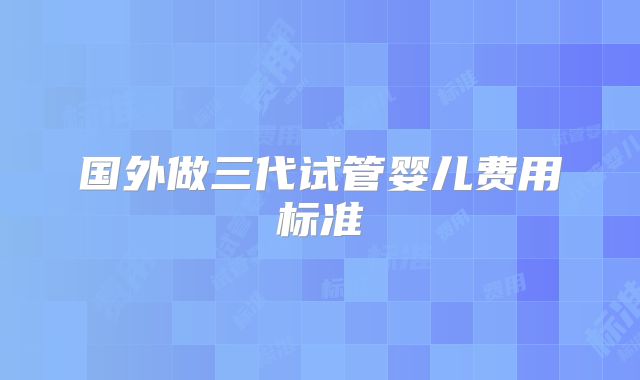 国外做三代试管婴儿费用标准