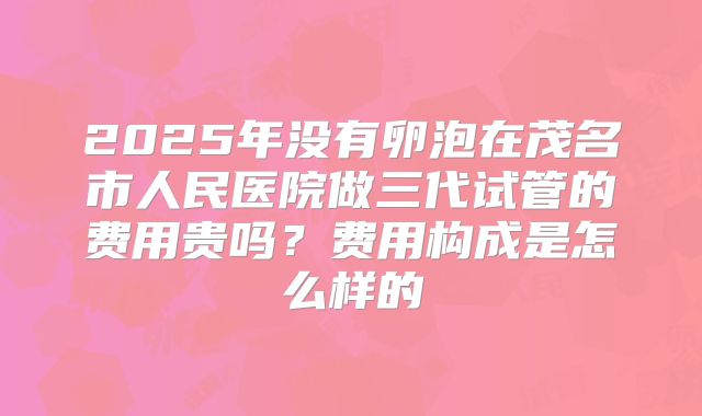 2025年没有卵泡在茂名市人民医院做三代试管的费用贵吗?费用构成是怎么样的