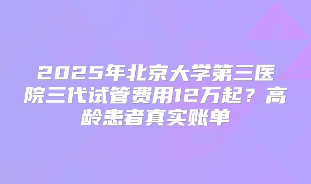 2025年北京大学第三医院三代试管费用12万起？高龄患者真实账单