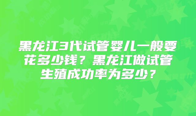 黑龙江3代试管婴儿一般要花多少钱？黑龙江做试管生殖成功率为多少？