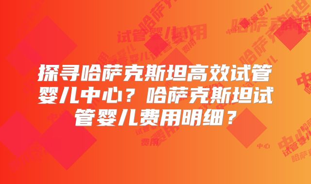 探寻哈萨克斯坦高效试管婴儿中心？哈萨克斯坦试管婴儿费用明细？
