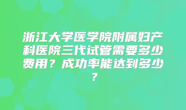 浙江大学医学院附属妇产科医院三代试管需要多少费用？成功率能达到多少？