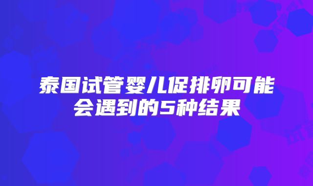 泰国试管婴儿促排卵可能会遇到的5种结果