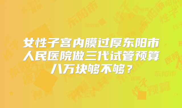 女性子宫内膜过厚东阳市人民医院做三代试管预算八万块够不够?