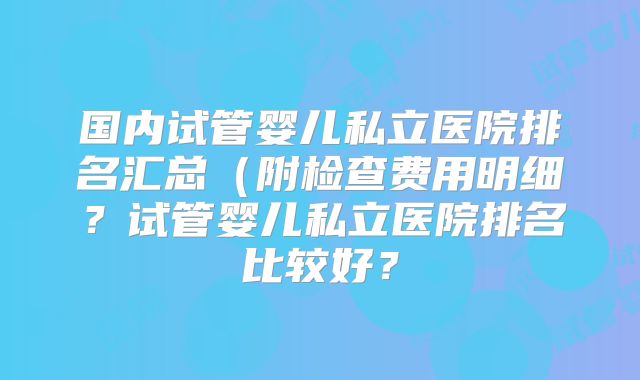 国内试管婴儿私立医院排名汇总(附检查费用明细?试管婴儿私立医院排名比较好?