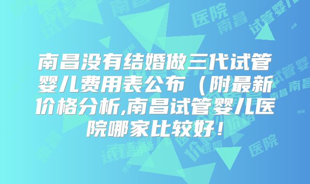 南昌没有结婚做三代试管婴儿费用表公布（附最新价格分析,南昌试管婴儿医院哪家比较好！