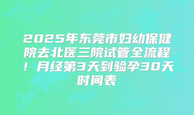 2025年东莞市妇幼保健院去北医三院试管全流程！月经第3天到验孕30天时间表