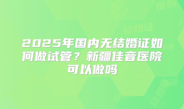 2025年国内无结婚证如何做试管?新疆佳音医院可以做吗