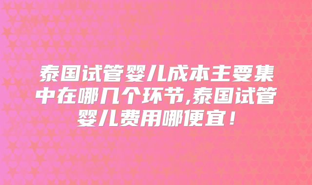 泰国试管婴儿成本主要集中在哪几个环节,泰国试管婴儿费用哪便宜！