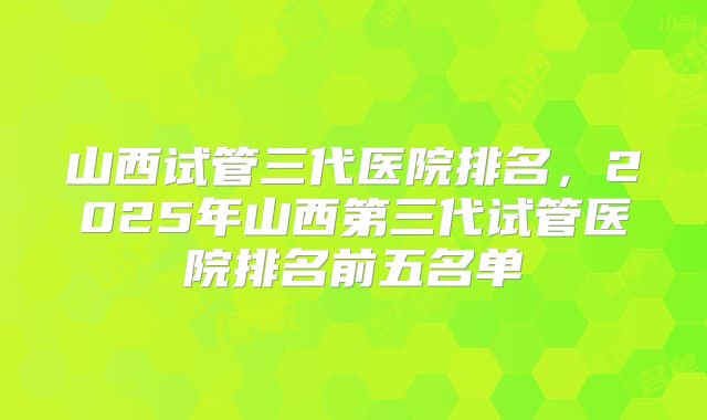 山西试管三代医院排名，2025年山西第三代试管医院排名前五名单