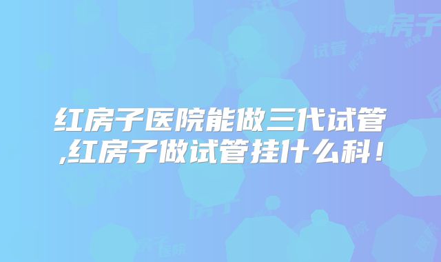 红房子医院能做三代试管,红房子做试管挂什么科！