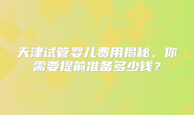 天津试管婴儿费用揭秘，你需要提前准备多少钱？