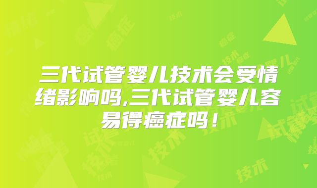 三代试管婴儿技术会受情绪影响吗,三代试管婴儿容易得癌症吗！