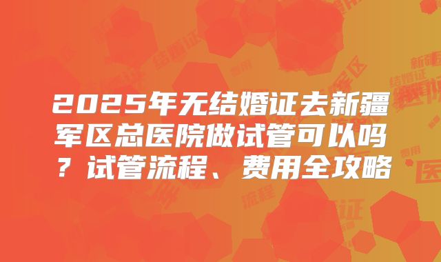 2025年无结婚证去新疆军区总医院做试管可以吗?试管流程、费用全攻略