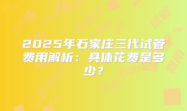 2025年石家庄三代试管费用解析：具体花费是多少？
