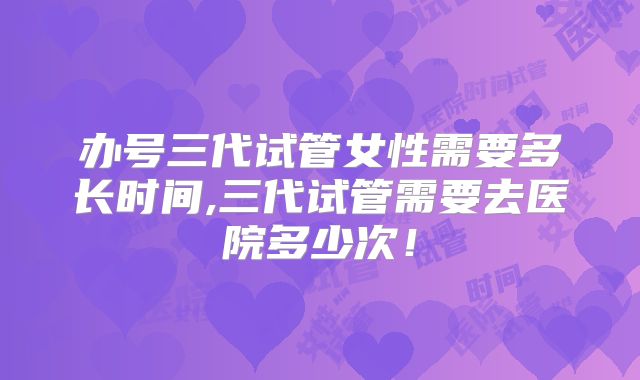 办号三代试管女性需要多长时间,三代试管需要去医院多少次！