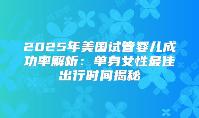 2025年美国试管婴儿成功率解析：单身女性最佳出行时间揭秘