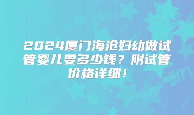 2024厦门海沧妇幼做试管婴儿要多少钱?附试管价格详细!
