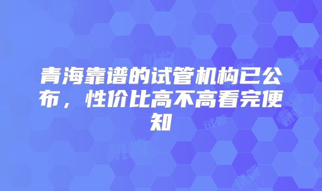 青海靠谱的试管机构已公布,性价比高不高看完便知
