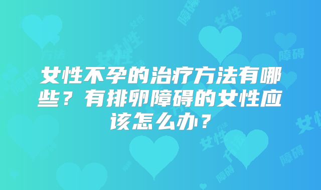 女性不孕的治疗方法有哪些？有排卵障碍的女性应该怎么办？