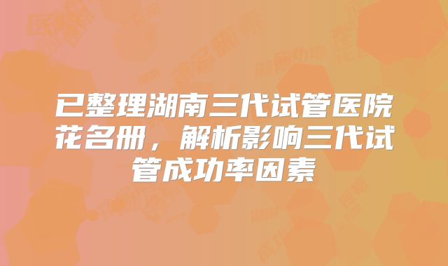 已整理湖南三代试管医院花名册，解析影响三代试管成功率因素