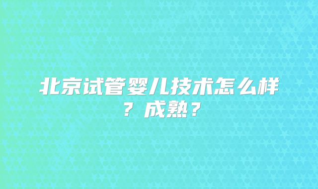 北京试管婴儿技术怎么样？成熟？