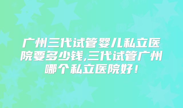 广州三代试管婴儿私立医院要多少钱,三代试管广州哪个私立医院好！