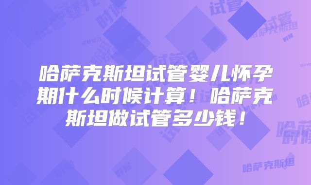 哈萨克斯坦试管婴儿怀孕期什么时候计算！哈萨克斯坦做试管多少钱！