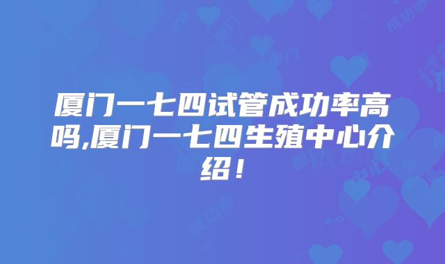 厦门一七四试管成功率高吗,厦门一七四生殖中心介绍！