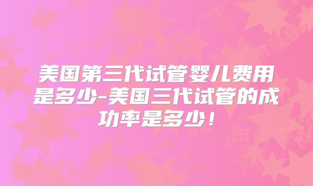 美国第三代试管婴儿费用是多少-美国三代试管的成功率是多少！