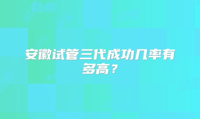 安徽试管三代成功几率有多高？