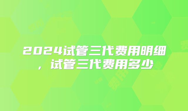 2024试管三代费用明细，试管三代费用多少