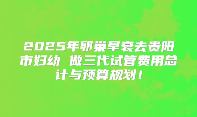 2025年卵巢早衰去贵阳市妇幼 做三代试管费用总计与预算规划！