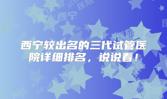 西宁较出名的三代试管医院详细排名，说说看！
