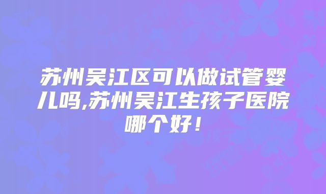 苏州吴江区可以做试管婴儿吗,苏州吴江生孩子医院哪个好！