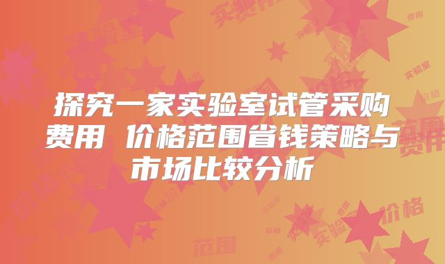 探究一家实验室试管采购费用 价格范围省钱策略与市场比较分析