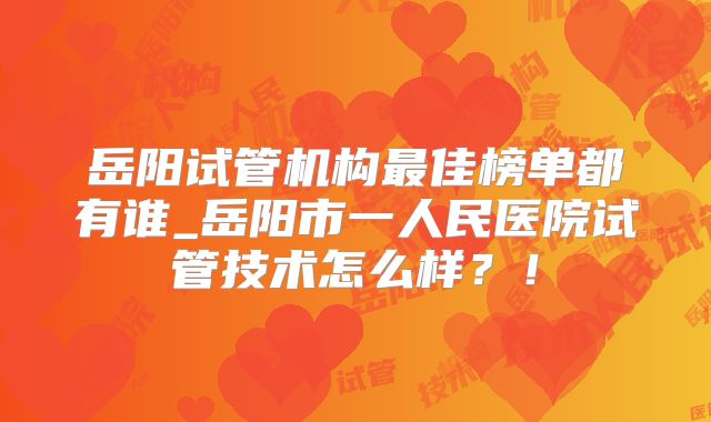 岳阳试管机构最佳榜单都有谁_岳阳市一人民医院试管技术怎么样？！