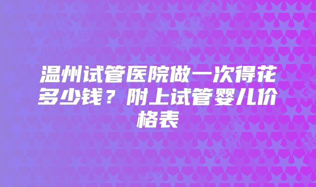 温州试管医院做一次得花多少钱?附上试管婴儿价格表